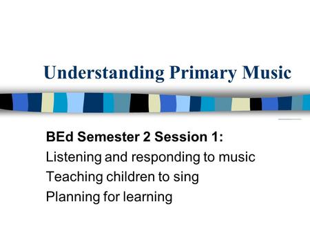 Understanding Primary Music BEd Semester 2 Session 1: Listening and responding to music Teaching children to sing Planning for learning.