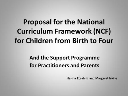 Proposal for the National Curriculum Framework (NCF) for Children from Birth to Four And the Support Programme for Practitioners and Parents Hasina Ebrahim.