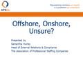 Offshore, Onshore, Unsure? Presented by Samantha Hurley Head of External Relations & Compliance The Association of Professional Staffing Companies.