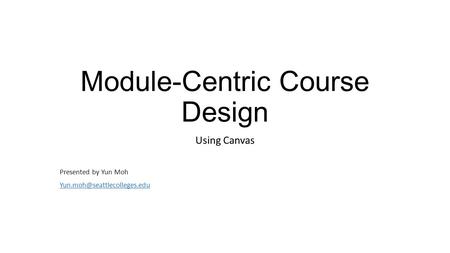 Module-Centric Course Design Using Canvas Presented by Yun Moh