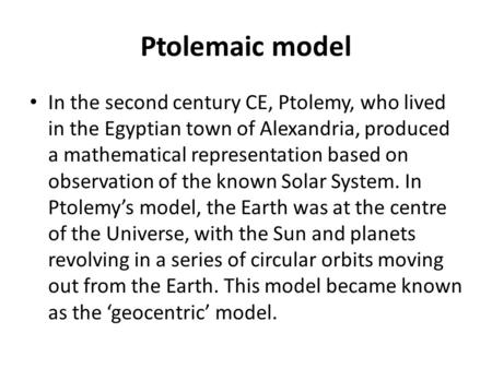 Ptolemaic model In the second century CE, Ptolemy, who lived in the Egyptian town of Alexandria, produced a mathematical representation based on observation.