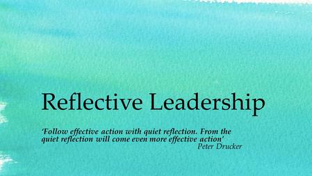 Reflective Leadership ‘Follow effective action with quiet reflection. From the quiet reflection will come even more effective action’ Peter Drucker.