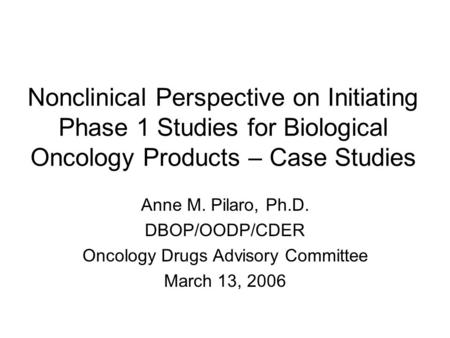 Nonclinical Perspective on Initiating Phase 1 Studies for Biological Oncology Products – Case Studies Anne M. Pilaro, Ph.D. DBOP/OODP/CDER Oncology Drugs.