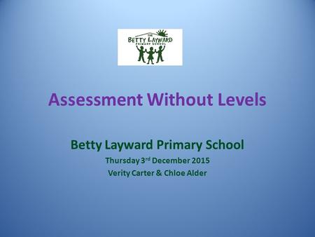 Assessment Without Levels Betty Layward Primary School Thursday 3 rd December 2015 Verity Carter & Chloe Alder.