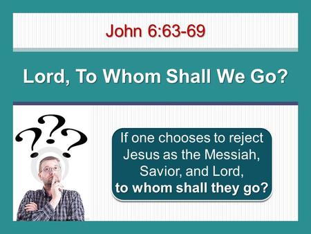 John 6:63-69 Lord, To Whom Shall We Go? to whom shall they go? If one chooses to reject Jesus as the Messiah, Savior, and Lord, to whom shall they go?