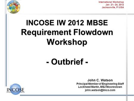 International Workshop Jan 21– 24, 2012 Jacksonville, Fl USA INCOSE IW 2012 MBSE Requirement Flowdown Workshop - Outbrief - John C. Watson Principal Member.