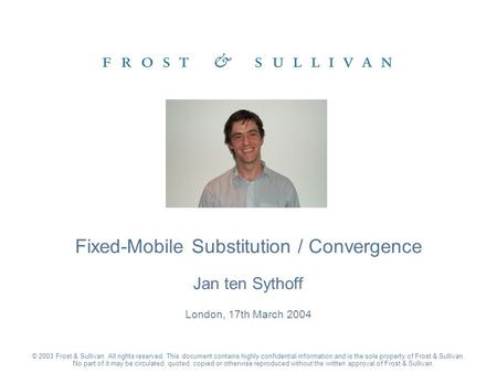 Jan ten Sythoff London, 17th March 2004 Fixed-Mobile Substitution / Convergence © 2003 Frost & Sullivan. All rights reserved. This document contains highly.