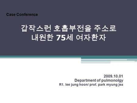 갑작스런 호흡부전을 주소로 내원한 75 세 여자환자 2009.10.01 Department of pulmonolgy R1. lee jung hoon/ prof. park myung jea Case Conference.
