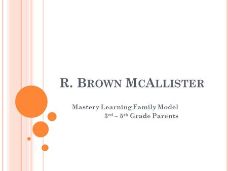 R. B ROWN M C A LLISTER Mastery Learning Family Model 3 rd – 5 th Grade Parents.