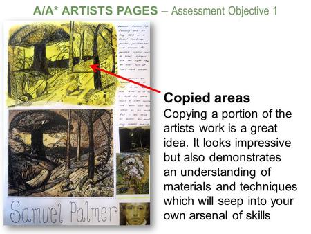 A/A* ARTISTS PAGES – Assessment Objective 1 Copied areas Copying a portion of the artists work is a great idea. It looks impressive but also demonstrates.