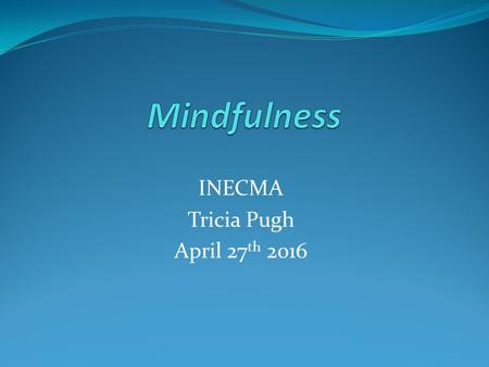 INECMA Tricia Pugh April 27 th 2016. What is Mindfulness Mindfulness is the returning of our attention to what we are doing in the present moment-Attention.