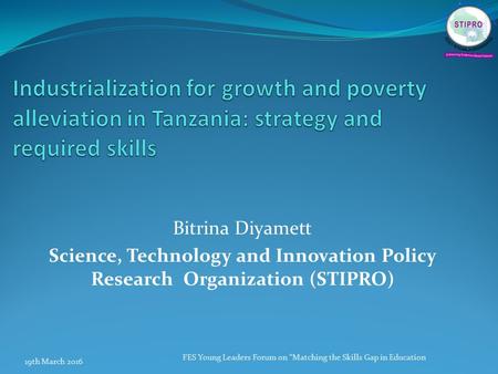 Bitrina Diyamett Science, Technology and Innovation Policy Research Organization (STIPRO) 19th March 2016 FES Young Leaders Forum on “Matching the Skills.