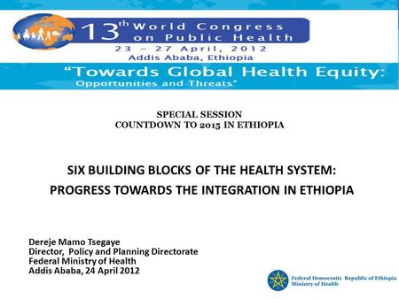 SPECIAL SESSION COUNTDOWN TO 2015 IN ETHIOPIA SIX BUILDING BLOCKS OF THE HEALTH SYSTEM: PROGRESS TOWARDS THE INTEGRATION IN ETHIOPIA Dereje Mamo Tsegaye.