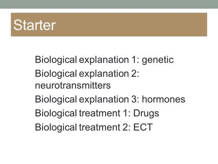 Starter Biological explanation 1: genetic Biological explanation 2: neurotransmitters Biological explanation 3: hormones Biological treatment 1: Drugs.