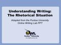 Understanding Writing: The Rhetorical Situation Adapted from the Purdue University Online Writing Lab PPT.