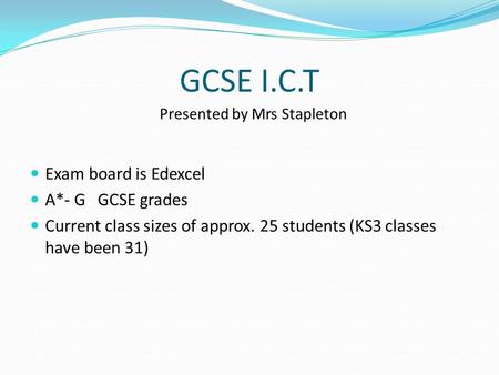 GCSE I.C.T Exam board is Edexcel A*- G GCSE grades Current class sizes of approx. 25 students (KS3 classes have been 31) Presented by Mrs Stapleton.