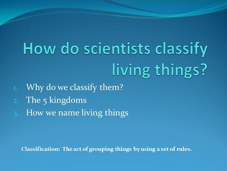 1. Why do we classify them? 2. The 5 kingdoms 3. How we name living things Classification: The act of grouping things by using a set of rules.