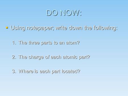 DO NOW:  Using notepaper; write down the following: 1.The three parts to an atom? 2.The charge of each atomic part? 3.Where is each part located?
