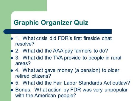 Graphic Organizer Quiz 1. What crisis did FDR’s first fireside chat resolve? 2. What did the AAA pay farmers to do? 3. What did the TVA provide to people.