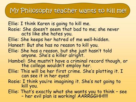 My Philosophy teacher wants to kill me! Ellie: I think Karen is going to kill me. Rosie: She doesn’t seem that bad to me; she never acts like she hates.