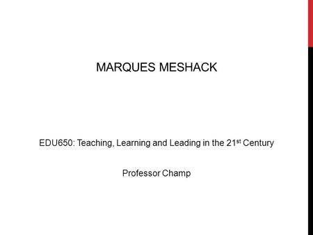 MARQUES MESHACK EDU650: Teaching, Learning and Leading in the 21 st Century Professor Champ.