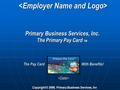 Primary Business Services, Inc. The Primary Pay Card TM Copyright © 2006, Primary Business Services, Inc  The Pay Card With Benefits!