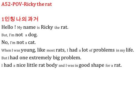 A52-POV-Ricky the rat 1 인칭 나의 과거 Hello ! My name is Ricky the rat. But, I’m not a dog. No, I’m not a cat. When I was young, like most rats, I had a lot.