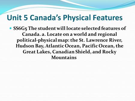 Unit 5 Canada’s Physical Features SS6G5 The student will locate selected features of Canada. a. Locate on a world and regional political-physical map: