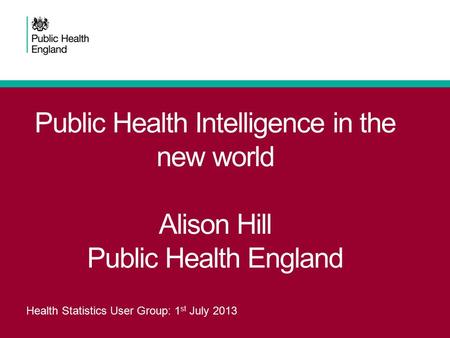 Public Health Intelligence in the new world Alison Hill Public Health England Health Statistics User Group: 1 st July 2013.