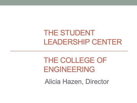 THE STUDENT LEADERSHIP CENTER THE COLLEGE OF ENGINEERING Alicia Hazen, Director.