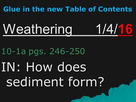 Weathering 1/4/16 10-1a pgs. 246-250 IN: How does sediment form? Glue in the new Table of Contents.