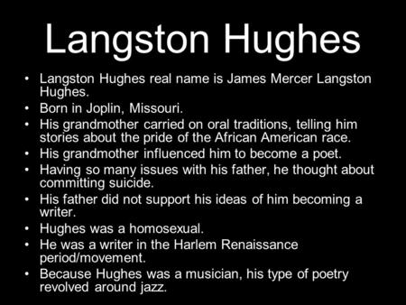 Langston Hughes Langston Hughes real name is James Mercer Langston Hughes. Born in Joplin, Missouri. His grandmother carried on oral traditions, telling.