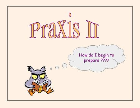 How do I begin to prepare ????. Why Praxis ?? 35 states in US currently use Praxis for assessment purposes in CT - used for assessing skills of future.
