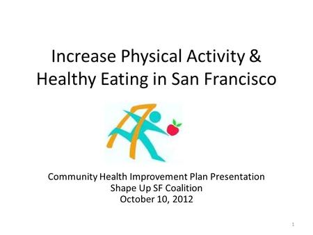 Increase Physical Activity & Healthy Eating in San Francisco Community Health Improvement Plan Presentation Shape Up SF Coalition October 10, 2012 1.