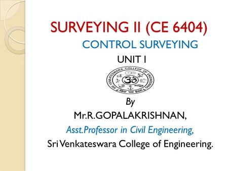 SURVEYING II (CE 6404) CONTROL SURVEYING UNIT I By Mr.R.GOPALAKRISHNAN, Asst.Professor in Civil Engineering, Sri Venkateswara College of Engineering.