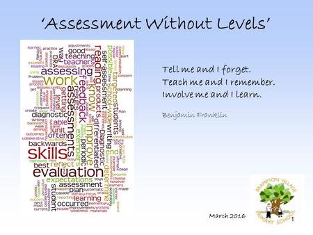 1 ‘Assessment Without Levels’ March 2016 Tell me and I forget. Teach me and I remember. Involve me and I learn. Benjamin Franklin.