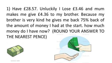 1) Have £28.57. Unluckily I Lose £3.46 and mum makes me give £4.36 to my brother. Because my brother is very kind he gives me back 75% back of the amount.