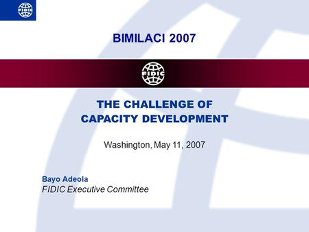 BIMILACI 2007 THE CHALLENGE OF CAPACITY DEVELOPMENT Washington, May 11, 2007 Bayo Adeola FIDIC Executive Committee.
