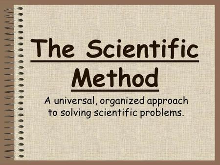 The Scientific Method A universal, organized approach to solving scientific problems.