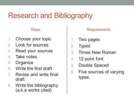 Research and Bibliography Steps 1. Choose your topic 2. Look for sources 3. Read your sources 4. Take notes 5. Organize 6. Write the first draft 7. Revise.