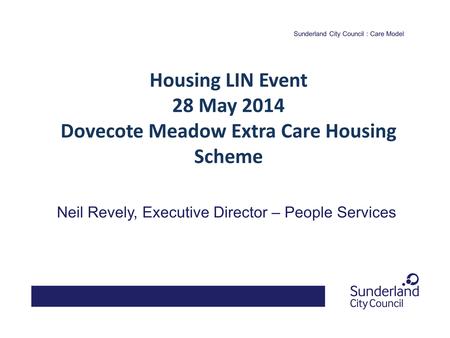 Sunderland City Council : Care Model Neil Revely, Executive Director – People Services Housing LIN Event 28 May 2014 Dovecote Meadow Extra Care Housing.
