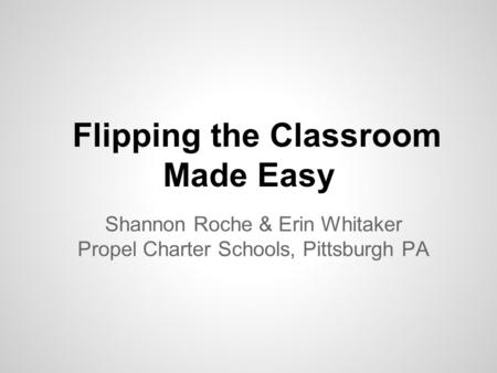 Flipping the Classroom Made Easy Shannon Roche & Erin Whitaker Propel Charter Schools, Pittsburgh PA.