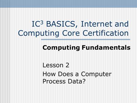 IC 3 BASICS, Internet and Computing Core Certification Computing Fundamentals Lesson 2 How Does a Computer Process Data?
