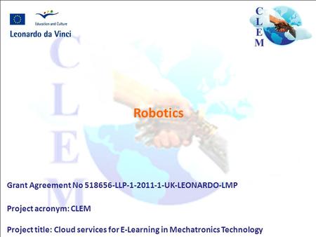 Robotics Grant Agreement No 518656-LLP-1-2011-1-UK-LEONARDO-LMP Project acronym: CLEM Project title: Cloud services for E-Learning in Mechatronics Technology.