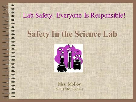 Safety In the Science Lab Lab Safety: Everyone Is Responsible! Mrs. Molloy 6 th Grade, Track 1.