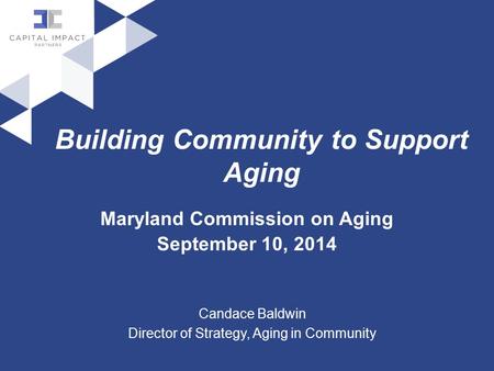 Building Community to Support Aging Maryland Commission on Aging September 10, 2014 Candace Baldwin Director of Strategy, Aging in Community.