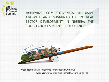 ACHIEVING COMPETITIVENESS, INCLUSIVE GROWTH AND SUSTAINABILITY IN REAL SECTOR DEVELOPMENT IN NIGERIA: THE TOUGH CHOICES IN AN ERA OF CHANGE Presented By: