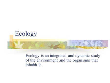 Ecology Ecology is an integrated and dynamic study of the environment and the organisms that inhabit it.