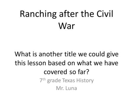 Ranching after the Civil War What is another title we could give this lesson based on what we have covered so far? 7 th grade Texas History Mr. Luna.