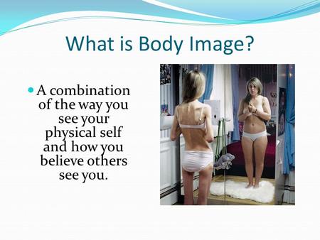 What is Body Image? A combination of the way you see your physical self and how you believe others see you.